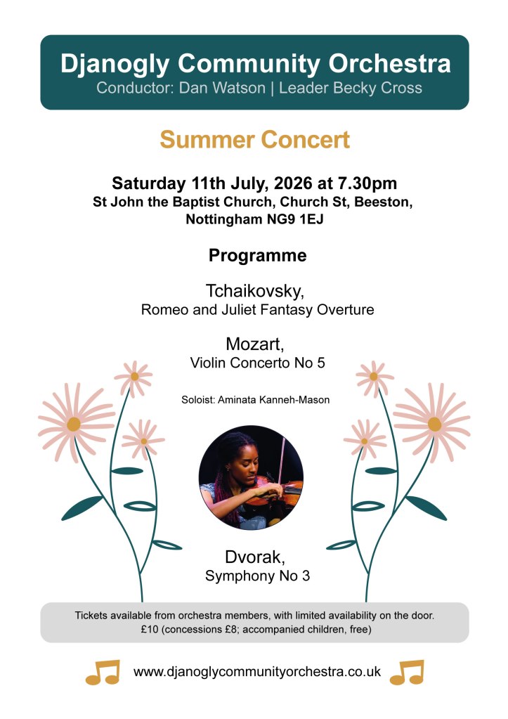 Summer 2026 Concert: 19:30 Sat 11th July 2026, at St John the Baptist Church, Church St, Beeston, Nottingham NG9 1EJ

Programme:

Tchaikovsky, Romeo and Juliet Fantasy Overture

Mozart, Violin Concerto No 5  (Soloist: Aminata Kanneh-Mason)

Dvorak, Symphony No 3